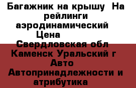 Багажник на крышу. На рейлинги аэродинамический › Цена ­ 3 500 - Свердловская обл., Каменск-Уральский г. Авто » Автопринадлежности и атрибутика   